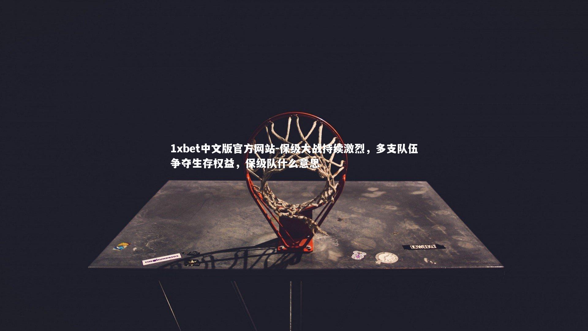 1xbet中文版官方网站-保级大战持续激烈，多支队伍争夺生存权益，保级队什么意思