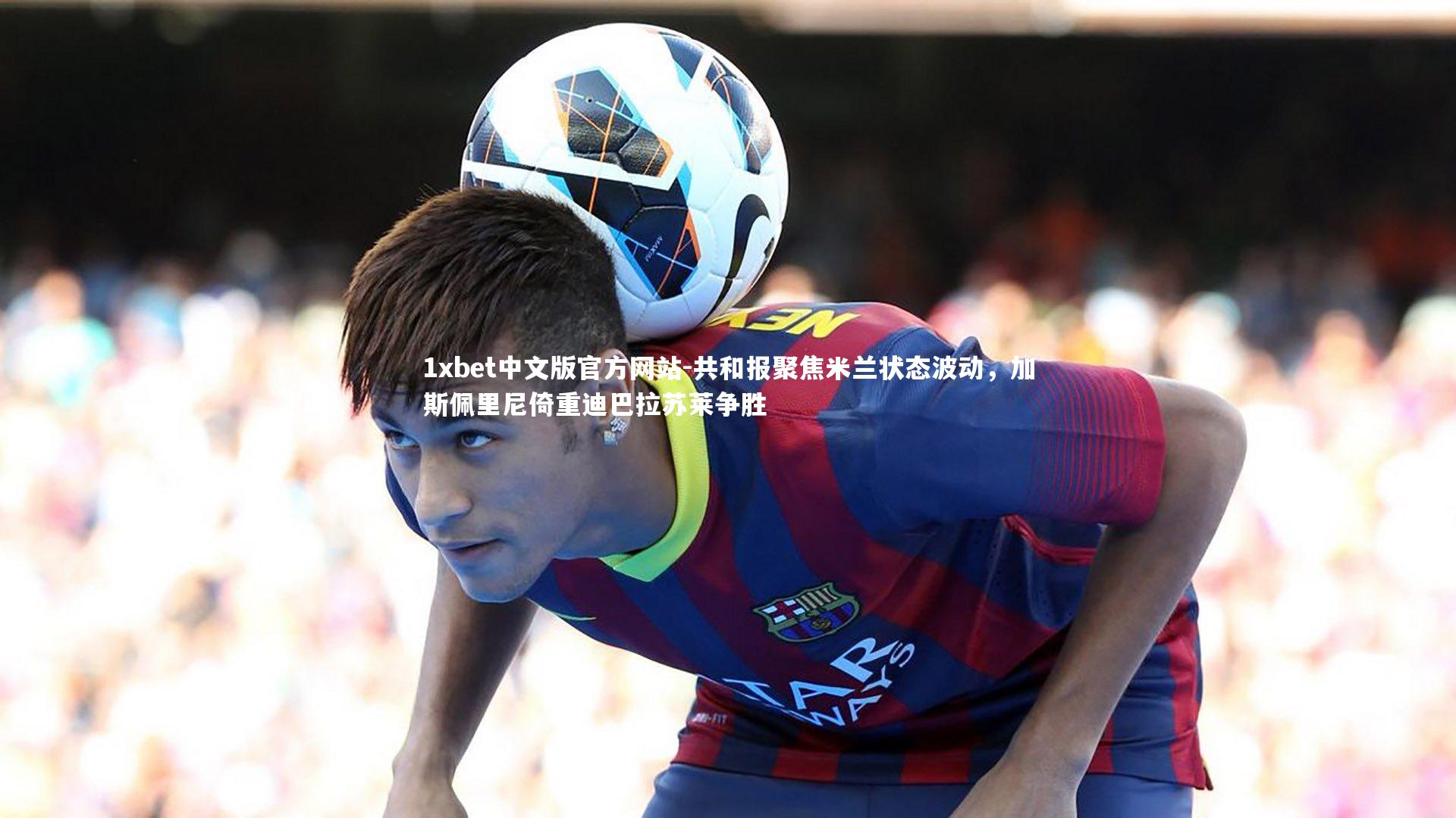 1xbet中文版官方网站-共和报聚焦米兰状态波动，加斯佩里尼倚重迪巴拉苏莱争胜