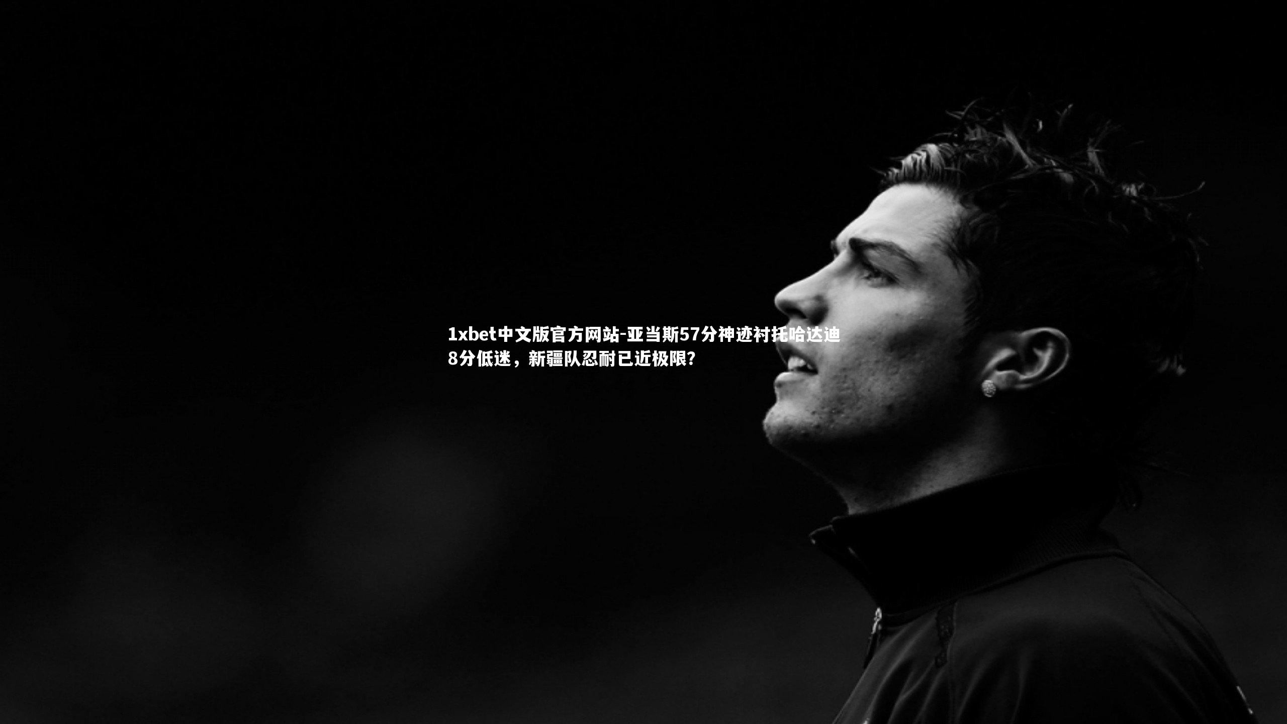 1xbet中文版官方网站-亚当斯57分神迹衬托哈达迪8分低迷，新疆队忍耐已近极限？